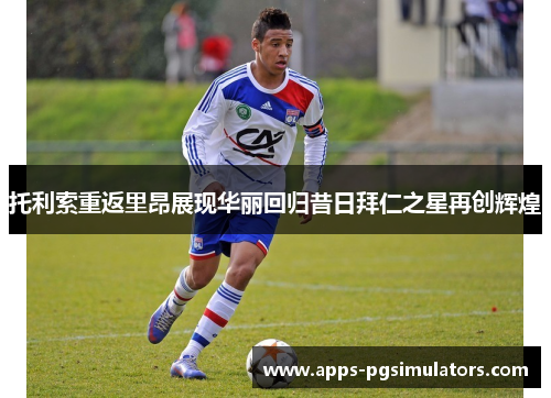 托利索重返里昂展现华丽回归昔日拜仁之星再创辉煌